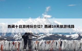 西藏十日游纯玩价位？西藏10天旅游线路