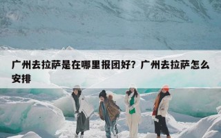 广州去拉萨是在哪里报团好？广州去拉萨怎么安排