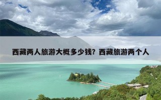 西藏两人旅游大概多少钱？西藏旅游两个人