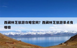 西藏林芝旅游攻略官网？西藏林芝旅游景点有哪些