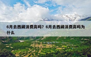 6月去西藏消费高吗？6月去西藏消费高吗为什么