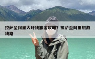 拉萨至阿里大环线旅游攻略？拉萨至阿里旅游线路