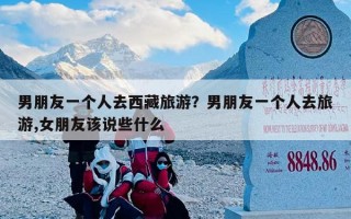 男朋友一个人去西藏旅游？男朋友一个人去旅游,女朋友该说些什么