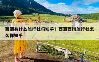 西藏有什么旅行社吗知乎？西藏西措旅行社怎么样知乎