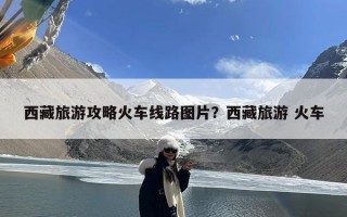 西藏旅游攻略火车线路图片？西藏旅游 火车