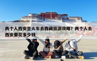 两个人西安坐火车去西藏旅游攻略？两个人去西安要花多少钱