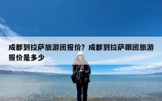 成都到拉萨旅游团报价？成都到拉萨跟团旅游报价是多少