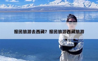 报团旅游去西藏？报团旅游西藏旅游