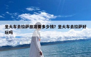 坐火车去拉萨旅游要多少钱？坐火车去拉萨好玩吗