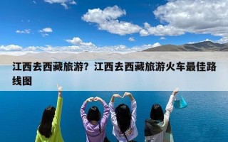 江西去西藏旅游？江西去西藏旅游火车最佳路线图