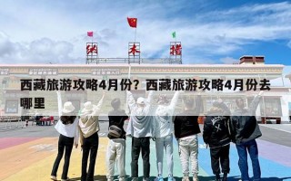 西藏旅游攻略4月份？西藏旅游攻略4月份去哪里