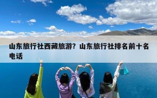 山东旅行社西藏旅游？山东旅行社排名前十名电话