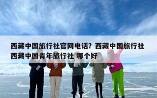 西藏中国旅行社官网电话？西藏中国旅行社 西藏中国青年旅行社 哪个好