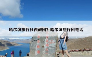 哈尔滨旅行社西藏团？哈尔滨旅行团电话