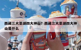 西藏三大圣湖四大神山？西藏三大圣湖四大神山是什么