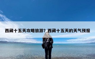 西藏十五天攻略旅游？西藏十五天的天气预报