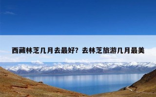 西藏林芝几月去最好？去林芝旅游几月最美