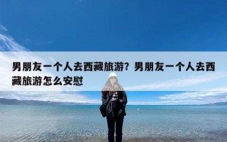 男朋友一个人去西藏旅游？男朋友一个人去西藏旅游怎么安慰