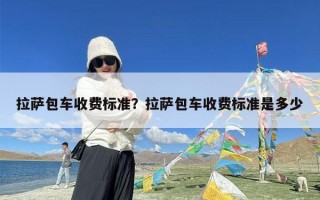 拉萨包车收费标准？拉萨包车收费标准是多少