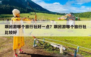 跟团游哪个旅行社好一点？跟团游哪个旅行社比较好