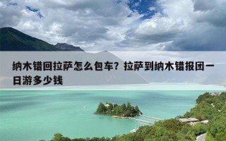 纳木错回拉萨怎么包车？拉萨到纳木错报团一日游多少钱