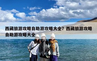 西藏旅游攻略自助游攻略大全？西藏旅游攻略自助游攻略大全