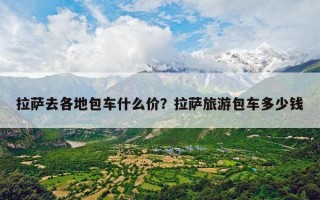 拉萨去各地包车什么价？拉萨旅游包车多少钱