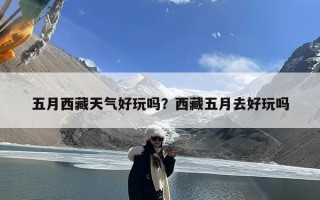 五月西藏天气好玩吗？西藏五月去好玩吗