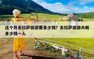 这个月去拉萨旅游要多少钱？去拉萨旅游大概多少钱一人