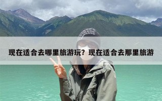 现在适合去哪里旅游玩？现在适合去那里旅游