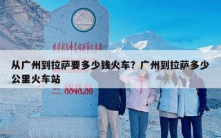 从广州到拉萨要多少钱火车？广州到拉萨多少公里火车站