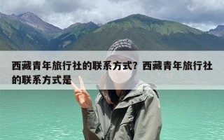 西藏青年旅行社的联系方式？西藏青年旅行社的联系方式是