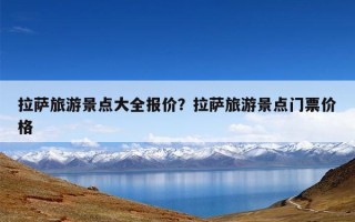 拉萨旅游景点大全报价？拉萨旅游景点门票价格