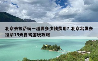 北京去拉萨玩一趟要多少钱费用？北京出发去拉萨15天自驾游玩攻略