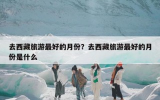 去西藏旅游最好的月份？去西藏旅游最好的月份是什么