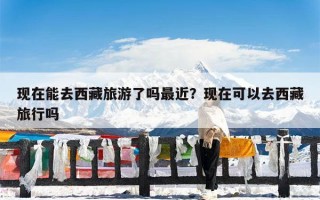 现在能去西藏旅游了吗最近？现在可以去西藏旅行吗