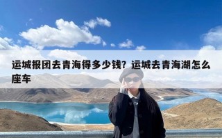 运城报团去青海得多少钱？运城去青海湖怎么座车