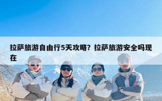 拉萨旅游自由行5天攻略？拉萨旅游安全吗现在