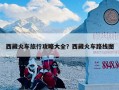 西藏火车旅行攻略大全？西藏火车路线图