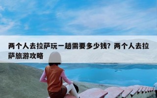 两个人去拉萨玩一趟需要多少钱？两个人去拉萨旅游攻略