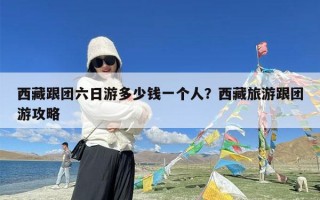 西藏跟团六日游多少钱一个人？西藏旅游跟团游攻略