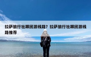 拉萨旅行社跟团游线路？拉萨旅行社跟团游线路推荐