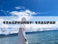 冬天去拉萨好玩吗知乎？冬天去拉萨旅游