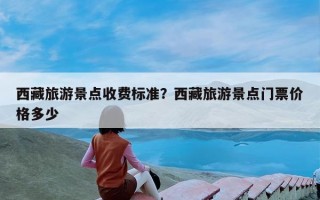 西藏旅游景点收费标准？西藏旅游景点门票价格多少