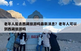 老年人能去西藏旅游吗最新消息？老年人可以到西藏旅游吗