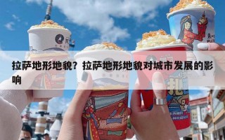 拉萨地形地貌？拉萨地形地貌对城市发展的影响