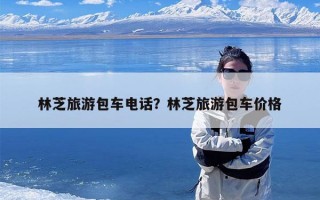 林芝旅游包车电话？林芝旅游包车价格