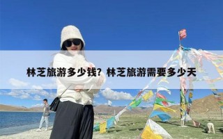 林芝旅游多少钱？林芝旅游需要多少天