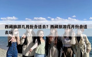 西藏旅游几月份合适去？西藏旅游几月份合适去玩