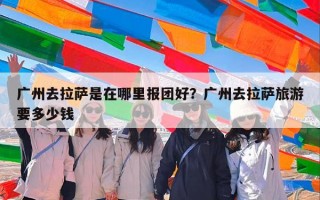 广州去拉萨是在哪里报团好？广州去拉萨旅游要多少钱